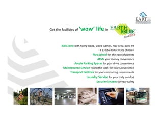 Get the facilities of    ‘wow’ life in

        Kids Zone with Swing Slope, Video Games, Play Area, Sand Pit
                                        & Crèche to facilitate children 
                                  Play School for the ease of parents 
                                  Play School for the ease of parents
                                      ATMs your money convenience 
                  Ample Parking Spaces for your drive convenience 
          Maintenance Service round the clock for your Convenience 
               Transport facilities for your commuting requirements 
                             Laundry Service for your daily comfort 
                                     Security System for your safety
 