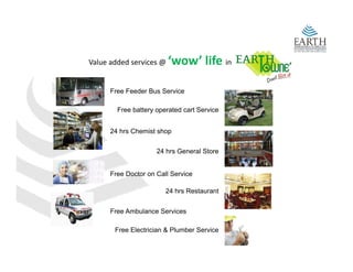 Value added services @    ‘wow’ life in

      Free Feeder Bus Service

        Free battery operated cart Service


      24 hrs Chemist shop


                     24 hrs General Store


      Free Doctor on Call Service

                        24 hrs Restaurant


      Free Ambulance Services

       Free Electrician & Plumber Service
 