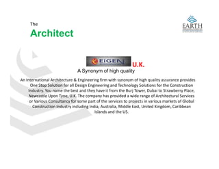 The 

     Architect
     A hit t


                                                              U.K.
                                A Synonym of high quality
An International Architecture & Engineering firm with synonym of high quality assurance provides 
      One Stop Solution for all Design Engineering and Technology Solutions for the Construction 
    Industry. You name the best and they have it from the Burj Tower, Dubai to Strawberry Place, 
     Newcastle Upon Tyne, U.K. The company has provided a wide range of Architectural Services 
     N       tl U     T     U K Th             h         id d    id         f A hit t l S i
     or Various Consultancy for some part of the services to projects in various markets of Global 
       Construction Industry including India, Australia, Middle East, United Kingdom, Caribbean 
                                          Islands and the US.
 