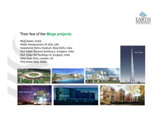 Their few of the Mega projects
 •Burj Tower, Dubai 
 •Aldar Headquarters PC 814, UAE
 •Jawaharlal Nehru Stadium, New Delhi, India
 •DLF Cyber Terraces Building 5, Gurgaon, India                                               Burj Tower
 •DLF Cyber SEZ Building‐14 Gurgaon India
 •DLF Cyber SEZ Building‐14, Gurgaon, India
 •One Hyde Park, London, UK
 •The Dubai Mall, Dubai



                                                                           DLF SEZ Building
                    Nehru Stadium             Dubai Mall




Aldar Headquarter                                      DLF Cyber Terrace    One Hyde Park
 