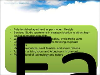 Fully furnished apartment as per modern lifestyle Serviced Studio apartments in strategic location to attract high-paying international tourists. Walk to Work: Save fuel, stay healthy, avoid traffic Jams Compact studio apartment for the traveling corporate executives Ideal for executives, small families, and senior citizens A kitchen, a living room and A bedroom in one unit Perfect blend of technology and nature 