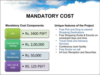MANDATORY COST Mandatory Cost Components Unique features of the Project Free Pick and Drop to nearest Shopping Destinations Free Shopping Guide & Escorts on scheduled days and time. Travel Desk and Advisory Services Conference room facility Free Doctor on call 24 hour Reception and Securities 