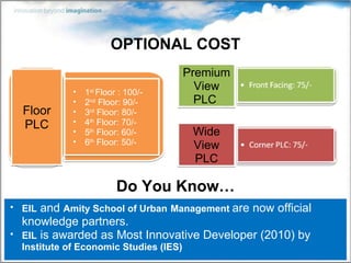 OPTIONAL COST EIL  and  Amity School of Urban   Management  are now official knowledge partners. EIL  is awarded as Most Innovative Developer (2010) by  Institute of Economic Studies (IES) Premium View PLC  1 st  Floor : 100/- 2 nd  Floor: 90/- 3 rd  Floor: 80/- 4 th  Floor: 70/- 5 th  Floor: 60/- 6 th  Floor: 50/- Floor PLC Wide View PLC Do You Know… 
