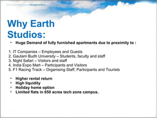 Why Earth Studios: Huge Demand of fully furnished apartments due to proximity to : 1. IT Companies – Employees and Guests 2. Gautam Budh University – Students, faculty and staff 3. Night Safari – Visitors and staff 4. India Expo Mart – Participants and Visitors 5. F1 Racing Track – Organising Staff, Participants and Tourists Higher rental return High liquidity Holiday home option Limited flats in 650 acres tech zone campus.  