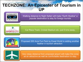 TECHZONE: An Epicenter of Tourism in UP Walking distance to Night Safari will make “Earth Studios” a popular destination to stay for foreign tourists Very close distance from proposed airport will make this zone as an attractive as well as comfortable destination to stay. Proposed 200 Acre Fun Park by Essel World is adding another feather in tourism attraction  Car Race Track, Cricket Stadium etc. just 5 kms away. 