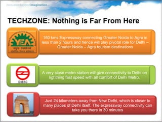 TECHZONE: Nothing is Far From Here 160 kms Expressway connecting Greater Noida to Agra in less than 2 hours and hence will play pivotal role for Delhi – Greater Noida – Agra tourism destinations Just 24 kilometers away from New Delhi, which is closer to many places of Delhi itself. The expressway connectivity can take you there in 30 minutes A very close metro station will give connectivity to Delhi on lightning fast speed with all comfort of Delhi Metro. 