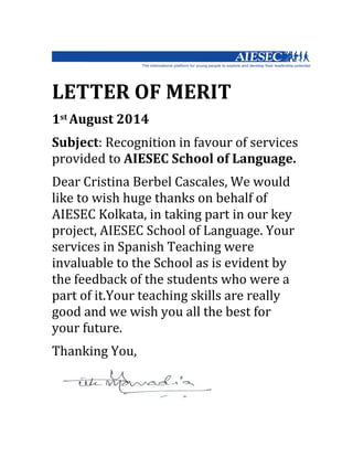 LETTER	
  OF	
  MERIT	
  	
  
1st	
  August	
  2014
Subject:	
  Recognition	
  in	
  favour	
  of	
  services	
  
provided	
  to	
  AIESEC	
  School	
  of	
  Language.
Dear	
  Cristina	
  Berbel	
  Cascales,	
  We	
  would	
  
like	
  to	
  wish	
  huge	
  thanks	
  on	
  behalf	
  of	
  
AIESEC	
  Kolkata,	
  in	
  taking	
  part	
  in	
  our	
  key	
  
project,	
  AIESEC	
  School	
  of	
  Language.	
  Your	
  
services	
  in	
  Spanish	
  Teaching	
  were	
  
invaluable	
  to	
  the	
  School	
  as	
  is	
  evident	
  by	
  
the	
  feedback	
  of	
  the	
  students	
  who	
  were	
  a	
  
part	
  of	
  it.Your	
  teaching	
  skills	
  are	
  really	
  
good	
  and	
  we	
  wish	
  you	
  all	
  the	
  best	
  for	
  
your	
  future.
Thanking	
  You,	
  
 