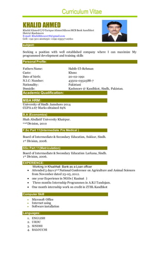 Curriculum Vitae
KHALID AHMED
Khalid Ahmed C/O Tarique Ahmed Khoso MCB Bank kandhkot
District Kashmore
E-mail: Khalidkhoso078@gmail.com
Cell: +92-301-2016230:+092-0333-7110611
subject:
Seeking a position with well established company where I can maximize My
programmed development and training skills
Personal Profile:
Fathers Name: Habib-Ul-Rehman
Caste: Khoso
Date of birth: 20-02-1991
N.I.C: Number: 43502-0352588-7
Nationality: Pakistani
Domicile: Kashmore @ Kandhkot, Sindh, Pakistan.
Academic Qualification:
MBA HRM:
University of Sindh Jamshoro 2014
CGPA 2.67 Marks obtained 69%
B.A (Economics)
Shah Abullatif University Khairpur.
2 nd Division, 2010
F.Sc Part 11(Intermediate Pre Medical )
Board of Intermediate & Secondary Education, Sukkur, Sindh.
1st Division, 2008.
SSc Part 11(Matriculation)
Board of Intermediate & Secondary Education Larkana, Sindh.
1st Division, 2006.
EXPERIENCE:
Working in Khushhali Bank as a Loan officer
 Attended 3 days 2nd National Conference on Agriculture and Animal Sciences
from November dated 23-05, 2012.
 one year Experience in NGOs ( Kaainat )
 Three months Internship Programmes in A.R.I Tandojam.
 One month internship work on credit in ZTBL Kandhkot
Computer Skill
 Microsoft Office
 Internet using
 Software installation
Languages:
1. ENGLISH
2. URDU
3. SINDHI
4. BALOUCHI
 