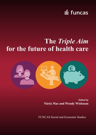 The Triple Aim for the future of health care
The Triple Aim of better health, better care and lower cost is a way to optimise health
system performance by gaining efficiency and focusing on population-based care. 
This book provides tangible hands-on examples of how the Triple Aim is being
implemented in different contexts in order to confront today´s complex health
challenges of ageing populations, increased chronic conditions and shrinking
budgets.
Free online version available at: www.funcas.es
Also available in Spanish: www.funcas.es
2
2015
TheTripleAimforthefutureofhealthcareNúriaMasandWendyWisbaum Edited by
Núria Mas and Wendy Wisbaum
FUNCAS Social and Economic Studies
The Triple Aim
for the future of health care
FUNCAS
C/ Caballero de Gracia, 28
Madrid, 28013, Spain
Tel. +34 91 5965481 +34 91 5965718
Email: publica@funcas.es
www.funcas.ceca.es
ISBN 978-84-15722-29-8
978-84-15722-29-8
 