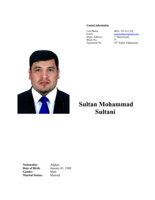 Contact information
Cell Phone: 0093- 781 612 320
Email: aimalsultan@gmail.com
Home Address: 1st
Macrorayan
Block No: 5th
Apartment No: 10th
, Kabul Afghanistan
Sultan Mohammad
Sultani
Nationality: Afghan
Date of Birth: January 01, 1980
Gender: Male
Marital Status: Married
 