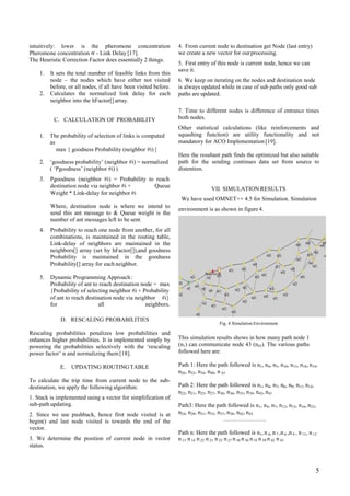 intuitively: lower is the pheromone concentration
Pheromone concentration ∝ - Link Delay [17].
The Heuristic Correction Factor does essentially 2 things.
4. From current node to destination get Node (last entry)
we create a new vector for ourprocessing.
5. First entry of this node is current node, hence we can
save it.
6. We keep on iterating on the nodes and destination node
is always updated while in case of sub paths only good sub
paths are updated.
1. It sets the total number of feasible links from this
node – the nodes which have either not visited
before, or all nodes, if all have been visited before.
Calculates the normalized link delay for each
neighbor into the hFactor[] array.
2.
7. Time to different nodes is difference of entrance times
both nodes.
Other statistical calculations (like reinforcements and
squashing function) are utility functionality and not
mandatory for ACO Implementation[19].
C. CALCULATION OF PROBABILITY
1. The probability of selection of links is computed
as
max { goodness Probability (neighbor #i) }
Here the resultant path finds the optimized but also suitable
path for the sending continues data set from source to
distention.
2. ‘goodness probability’ (neighbor #i) = normalized
( ‘Pgoodness’ (neighbor #i) )
Pgoodness (neighbor #i) = Probability to reach3.
destination node via neighbor #i +
Weight * Link-delay for neighbor #i
Queue
VII. SIMULATION RESULTS
We have used OMNET++ 4.5 for Simulation. Simulation
environment is as shown in figure 4.
Where, destination node is where we intend to
send this ant message to & Queue weight is the
number of ant messages left to be sent.
Probability to reach one node from another, for all
combinations, is maintained in the routing table,
Link-delay of neighbors are maintained in the
neighbors[] array (set by hFactor[]),and goodness
Probability is maintained in the goodness
Probability[] array for each neighbor.
4.
5. Dynamic Programming Approach:
Probability of ant to reach destination node = max
{Probability of selecting neighbor #i + Probability
of ant to reach destination node via neighbor #i}
for all neighbors.
D. RESCALING PROBABILITIES
Fig. 4 Simulation Environment
Rescaling probabilities penalizes low probabilities and
enhances higher probabilities. It is implemented simply by
powering the probabilities selectively with the ‘rescaling
power factor’ α and normalizing them[18].
This simulation results shows in how many path node 1
(n1) can communicate node 43 (n43). The various paths
followed here are:
Path 1: Here the path followed is n1, n4, n5, n10, n13, n18, n19,
n26, n32, n34, n40, n 43
E. UPDATING ROUTINGTABLE
To calculate the trip time from current node to the sub-
destination, we apply the following algorithm:
1. Stack is implemented using a vector for simplification of
sub-path updating.
2. Since we use pushback, hence first node visited is at
begin() and last node visited is towards the end of the
vector.
3. We determine the position of current node in vector
status.
Path 2: Here the path followed is n1, n4, n7, n6, n9, n11, n14,
n22, n21, n25, n27, n30, n36, n35, n39, n42, n43
Path3: Here the path followed is n1, n4, n7, n12, n15, n16, n23,
n24, n28, n31, n33, n37, n38, n42, n43
………………….
Path n: Here the path followed is n1, n 4, n 7 ,n 6 ,n 9 , n 11, n 12
n 15 n 14 n 22 n 21 n 25 n 27 n 30 n 36 n 35 n 39 n 42 n 43
5
 