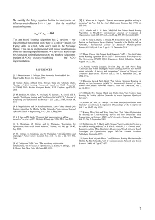 We modify the decay equation further to incorporate an [9] T. White and B. Pagurek, “Toward multi-swarm problem solving in
networks,” in Proc. 3rd Int. Conf. Multi-Agent Systems, July 1998, pp.
333–340.
influence control factor 0 << < 1, so
equation becomes
that the modified
[10] J. Mandal and H. N. Saha, “Modified Ant Colony Based Routing
Algorithm in MANET,” International Journal of Computer &
Organization trends (IJCOT),vol..3, no.10, pp.473-477, November 2013.
= r<
…(6)
The Ant-based Routing Algorithm has 2 versions – we [11] H. N. Saha, K. Hazra, I. Mondal, M. Chakraborty and S. Sarkar, “A
Review on Intelligence Secure Routing Protocols in the Mobile Ad hoc
Networks,” International Journal of Advanced Multidisciplinary
Research(IJAMR),vol..1,no. 3, pp.01–13, December2014.
implemented the normal one; there is a newer version for
Flying Ants in which Ants don’t wait in the Message
Queue. This can be implemented with minor modifications
from the existing implementation. We have also kept scope
for extending the implementation to the Beehive Algorithm [12] Mesut G¨unes, Udo Sorges, Imed Bouazizi, “ARA – The Ant-Colony
Based Routing Algorithm for MANETs” International Workshop on Ad
Hoc Networking (IWAHN 2002), Vancouver, British Columbia, Canada,
August 18-21, 2002.
(variant of ACO) – closely resembling
implementation.
the ACO
[13] Adamu Murtala Zungeru, Li-Minn Ang and Kah Phooi Seng,
“Classical and swarm intelligence based routing protocols for wireless
sensor networks: A survey and comparison,” Journal of Network and
Computer Applications, Elsevier Vol.35, No 5, September 2012, pp.
1508–1536
REFERENCES
[1] D. Bertsekas and R. Gallager. Data Networks. Prentice-Hall, Inc,
Upper Saddle River, New Jersey, 1992
[14] Dweepna Garg & Parth Gohil, “Ant Colony Optimized Routing For
Mobile ad hoc Networks (MANET)” International Journal of Smart
Sensors and Ad Hoc Networks (IJSSAN), ISSN No. 2248-9738, Vol. 2,
no.3,4, 2012.
[2] Suman Banik, Bibhash Roy, Biswajit Saha and Nabendu Chaki,
“Design of QoS Routing Framework based on OLSR Protocol,”
ARTCOM 2010, Kochin, Kottyam Kerala, IEEE Explorer, pp-171-73,
2010.
[15] Bibhash Roy, Suman Banik and Parthi Dey, “Ant Colony based
Routing for Mobile Ad-Hoc Networks to wards Improved Quality of
Services”.
[3] M. Belkadi, M. Lalam, A. M’zoughi, N. Tamani1, M. Daoui and R.
Aoudjit, “Intelligent Routing and Flow Control in MANETS ,” Journal of
Computing and Information Technology - CIT , pp.233-243, March 18,
2010. [16] Gianni Di Caro, M. Dorigo “The Ant-Colony Optimization Meta-
heuristic” Evolutionary Computation Proceedings of the Congress on
Vol.2, pp. 11-32, July 1999.[4] P.Deepalakshmi and Dr.S.Radhakrishnan, “Ant Colony Based QoS
Routing Algorithm For Mobile Ad Hoc Networks,” International Journal
of Recent Trends in Engineering, Vol. 1, No. 1, May2009. [17] Kwang Mong Sim and Weng Hong Sun, “Ant Colony Optimization
for Routing and Load-Balancing: Survey and New Directions” IEEE
Transactions on Systems, MAN, and Cybernetics Systems And Humans,
Vol. 33, No. 5, September 2003.
[5] S. J. Lee and M. Gerla, “Dynamic load aware routing in ad hoc
networks,” in proc. of ICC, Helinski, Finland, pp. 3206–3210, June 2001.
[6] E. Bonabeau, M. Dorigo and G. Theraulaz, “Inspiration for
optimization from social insect behavior,” Nature, vol. 406, pp. 39–42,
July 2000.
[18] Bullnheimer, R. F. Hartl, and C. Strauss “Applying the Ant System to
the vehicle routing problem” in S. Voß S. Martello, I. H. Osman, and C.
Roucairol, editors, Meta-Heuristics: Advances and Trends in Local Search
Paradigms for Optimization, pages 285–296. Kluwer Academic
Publishers, Dordrecht, 1999.[7] M. Dorigo, E. Bonabeau, and G. Theraulaz, “Ant algorithms and
stigmergy,” Future Gener. Comput. Syst., vol. 16, no. 8, pp. 851–871,
2000. [19] Amita Rani, Mayank Dave, “Load Balanced Routing Mechanisms for
Mobile Ad Hoc Networks,” Int. J. Communications, Network and System
Sciences, 2009, vol.7,pp.627-635.[8] M. Dorigo and G. D. Caro, “The ant colony optimization
metaheuristic,” in New Ideas in Optimization, D. Corne, M. Dorigo, and
F. Glover, Eds. New York: McGraw-Hill, 1999.
7
 