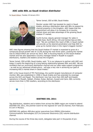 11/29/16, 12(34 PMChannel EMEA
Page 1 of 2http://channelemea.com/spip.php?article3698
AOC adds BDL as Saudi Arabian distributor
by Stuart Wilson, Tuesday 18 January 2011
Tamer Ismail, CEO at BDL Saudi Arabia
Monitor vendor AOC has boosted its reach in Saudi
Arabia, striking a distribution deal with BDL to expand its
channel presence in the Kingdom. AOC hopes that the
appointment will allow it to increase its in-country
market share and take advantage of the growing Saudi
Arabian IT market.
Suchit Kumar, deputy general manager for sales in
Middle East, North Africa, CIS and Central Asia at AOC,
said: “We are confident the reach of BDL in Saudi market
will provide us the desired penetration and help AOC to
prop up its market share in the region’s biggest market.”
AOC cites figures showing that the Saudi Arabian IT market is expected to grow at a
compound annual growth rate of 13.4% during the next three years, pushing the market
size to US$10 billion per annum by 2013. AOC is focusing heavily on the Saudi Arabian
market and has also appointed a country manager based in Riyadh to support
distributors, resellers and dealers across the kingdom.
Tamer Ismail, CEO at BDL Saudi Arabia, said: “It is our pleasure to partner with AOC and
today it marks the beginning of a long-lasting relationship between BDL and AOC. We are
confident that our prominent distribution channel and our after-sales support programme
- as well as our advanced infrastructure - will play a key role in achieving our goal of
increasing AOC’s market share in Saudi Arabia."
AOC is the house brand of TPV Technology, the world’s largest manufacturer of computer
monitor. BDL was established in 1998 in Saudi Arabia and has extended its coverage
across the GCC and Egypt. The distributor now has more than 200 staff and boasts
operations in Riyadh, Jeddah, Khobar, Dubai, Bahrain, Kuwait and Cairo. BDL currently
serves more than 2,700 resellers, according to the distributor.
DISTREE XXL 2011
Top distributors, retailers and e-tailers from across the EMEA region are invited to attend
DISTREE XXL 2011, the premier event for the regional ICT and CE channel, from February
8-11th in Monaco.
DISTREE XXL gathers 400-plus senior executives from EMEA’s Information
Communications Technologies (ICT) & Consumer Electronics (CE) volume distribution
channel.
During the course of the three-day event, delegates take part in thousands of pre-
 
