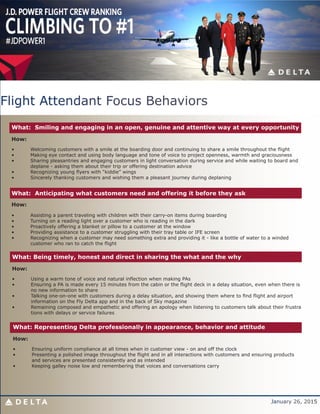 Flight Attendant Focus Behaviors
January 26, 2015
What: Smiling and engaging in an open, genuine and attentive way at every opportunity
How:
•	 Welcoming customers with a smile at the boarding door and continuing to share a smile throughout the flight
•	 Making eye contact and using body language and tone of voice to project openness, warmth and graciousness
•	 Sharing pleasantries and engaging customers in light conversation during service and while waiting to board and 	
	 deplane - asking them about their trip or offering destination advice
•	 Recognizing young flyers with “kiddie” wings
•	 Sincerely thanking customers and wishing them a pleasant journey during deplaning
What: Anticipating what customers need and offering it before they ask
How:
•	 Assisting a parent traveling with children with their carry-on items during boarding
•	 Turning on a reading light over a customer who is reading in the dark
•	 Proactively offering a blanket or pillow to a customer at the window
•	 Providing assistance to a customer struggling with their tray table or IFE screen
•	 Recognizing when a customer may need something extra and providing it - like a bottle of water to a winded 		
	 customer who ran to catch the flight
What: Being timely, honest and direct in sharing the what and the why
How:
•	 Using a warm tone of voice and natural inflection when making PAs
•	 Ensuring a PA is made every 15 minutes from the cabin or the flight deck in a delay situation, even when there is 	
	 no new information to share
•	 Talking one-on-one with customers during a delay situation, and showing them where to find flight and airport 	
	 information on the Fly Delta app and in the back of Sky magazine
•	 Remaining composed and empathetic and offering an apology when listening to customers talk about their frustra	
	 tions with delays or service failures
What: Representing Delta professionally in appearance, behavior and attitude
How:
•	 Ensuring uniform compliance at all times when in customer view - on and off the clock
•	 Presenting a polished image throughout the flight and in all interactions with customers and ensuring products 	
	 and services are presented consistently and as intended
•	 Keeping galley noise low and remembering that voices and conversations carry
 