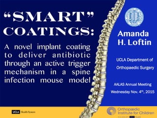 A novel implant coating
to deliver antibiotic
through an active trigger
mechanism in a spine
infection mouse model
UCLA Department of
Orthopaedic Surgery
“Smart”
Coatings: Amanda
H. Loftin
AALAS Annual Meeting
Wednesday Nov. 4th, 2015
 