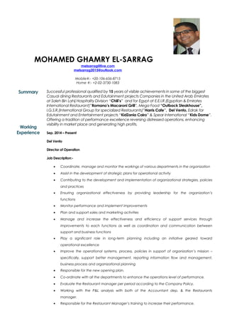 MOHAMED GHAMRY EL-SARRAG
melsarrag@live.com
melsarrag2015@outlook.com
Mobile#:- +20-106-656-8715
Home #:- +2-02-3730-1083
Summary
Working
Experience
Successful professional qualified by 15 years of visible achievements in some of the biggest
Casual dining Restaurants and Edutainment projects Companies in the United Arab Emirates
at Saleh Bin Lahij Hospitality Division “Chili’s” and for Egypt at E.E.I.R (Egyptian & Emirates
International Restaurant)”Romano’s Macaroni Grill”, Mega Food “Outback Steakhouse”,
I.G.S.R.(International Group for specialized Restaurants)”Harris Cafe”, Del Vento, Edrak for
Edutainment and Entertainment projects “KidZania Cairo” & Spear International “Kids Dome”.
Offering a tradition of performance excellence reversing distressed operations, enhancing
visibility in market place and generating high profits.
Sep. 2014 – Present
Del Vento
Director of Operation
Job Description:-
• Coordinate, manage and monitor the workings of various departments in the organization
• Assist in the development of strategic plans for operational activity
• Contributing to the development and implementation of organizational strategies, policies
and practices
• Ensuring organizational effectiveness by providing leadership for the organization’s
functions
• Monitor performance and implement improvements
• Plan and support sales and marketing activities
• Manage and increase the effectiveness and efficiency of support services through
improvements to each functions as well as coordination and communication between
support and business functions
• Play a significant role in long-term planning including an initiative geared toward
operational excellence
• Improve the operational systems, process, policies in support of organization’s mission –
specifically, support better management, reporting information flow and management,
business process and organizational planning
• Responsible for the new opening plan.
• Co-ordinate with all the departments to enhance the operations level of performance.
• Evaluate the Restaurant manager per period according to the Company Policy.
• Working with the P&L analysis with both of the Accountant dep. & the Restaurants
manager.
• Responsible for the Restaurant Manager’s training to increase their performance.
 