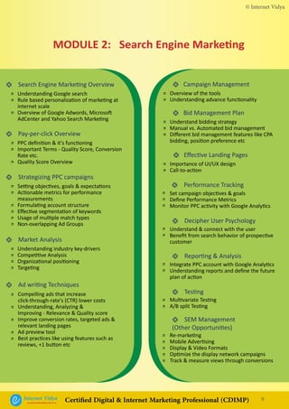 • Search Engine Marketing Overview
• Pay-per-click Overview
• Strategizing PPC campaigns
• Market Analysis
• Ad writing Techniques
• Performance Tracking
• Decipher User Psychology
• Reporting & Analysis
• Testing
• SEM Management
(Other Opportunities)
• Campaign Management
• Bid Management Plan
• Effective Landing Pages
Understanding Google search
Rule based personalization of marketing at
internet scale
Overview of Google Adwords, Microsoft
AdCenter and Yahoo Search Marketing
Overview of the tools
Understanding advance functionality
Understand bidding strategy
Manual vs. Automated bid management
Different bid management features like CPA
bidding, position preference etc
Importance of UI/UX design
Call-to-action
PPC definition & it's functioning
Important Terms - Quality Score, Conversion
Rate etc.
Quality Score Overview
Setting objectives, goals & expectations
Actionable metrics for performance
measurements
Formulating account structure
Effective segmentation of keywords
Usage of multiple match types
Non-overlapping Ad Groups
Understanding industry key-drivers
Competitive Analysis
Organizational positioning
Targeting
Set campaign objectives & goals
Define Performance Metrics
Monitor PPC activity with Google Analytics
Understand & connect with the user
Benefit from search behavior of prospective
customer
Integrate PPC account with Google Analytics
Understanding reports and define the future
plan of action
Multivariate Testing
A/B split Testing
Re-marketing
Mobile Advertising
Display & Video Formats
Optimize the display network campaigns
Track & measure views through conversions
Compelling ads that increase
click-through-rate's (CTR) lower costs
Understanding, Analyzing &
Improving - Relevance & Quality score
Improve conversion rates, targeted ads &
relevant landing pages
Ad preview tool
Best practices like using features such as
reviews, +1 button etc
•
•
•
•
•
•
•
•
•
•
•
•
•
•
•
•
•
•
•
•
•
•
•
•
•
•
•
•
•
•
•
•
•
•
•
•
•
•
•
•
•
•
MODULE 2: Search Engine Marketing
© Internet Vidya
9Internet VidyaEncash the Revolution, Be a Pro...
Certified Digital & Internet Marketing Professional (CDIMP)
 