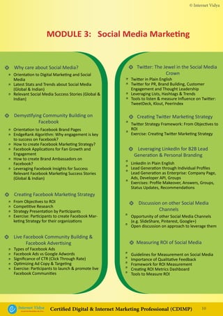 • Why care about Social Media?
• Demystifying Community Building on
Facebook
• Creating Facebook Marketing Strategy
• Live Facebook Community Building &
Facebook Advertising
• Leveraging LinkedIn for B2B Lead
Generation & Personal Branding
• Discussion on other Social Media
Channels
• Measuring ROI of Social Media
• Twitter: The Jewel in the Social Media
Crown
• Creating Twitter Marketing Strategy
Orientation to Digital Marketing and Social
Media
Latest Stats and Trends about Social Media
(Global & Indian)
Relevant Social Media Success Stories (Global &
Indian)
Twitter in Plain English
Twitter for PR, Brand Building, Customer
Engagement and Thought Leadership
Leveraging Lists, Hashtags & Trends
Tools to listen & measure Influence on Twitter:
TweetDeck, Klout, PeerIndex
Twitter Strategy Framework: From Objectives to
ROI
Exercise: Creating Twitter Marketing Strategy
Orientation to Facebook Brand Pages
EndgeRank Algorithm: Why engagement is key
to success on Facebook?
How to create Facebook Marketing Strategy?
Facebook Applications for Fan Growth and
Engagement
How to create Brand Ambassadors on
Facebook?
Leveraging Facebook Insights for Success
Relevant Facebook Marketing Success Stories
(Global & Indian)
From Objectives to ROI
Competitive Research
Strategy Presentation by Participants
Exercise: Participants to create Facebook Mar-
keting Strategy for their organizations
LinkedIn in Plain English
Lead Generation through Individual Profiles
Lead Generation as Enterprise: Company Page,
Ads, Developer API, Groups
Exercises: Profile Makeover, Answers, Groups,
Status Updates, Recommendations
Opportunity of other Social Media Channels
(e.g. SlideShare, Pinterest, Google+)
Open discussion on approach to leverage them
Guidelines for Measurement on Social Media
Importance of Qualitative Feedback
Framework for ROI Measurement
Creating ROI Metrics Dashboard
Tools to Measure ROI
Types of Facebook Ads
Facebook Ads vs Google Adwords
Significance of CTR (Click Through Rate)
Optimizing Ad Copy & Targeting
Exercise: Participants to launch & promote live
Facebook Communities
•
•
•
•
•
•
•
•
••
•
•
•
•
•
•
•
•
•
•
•
•
•
•
•
•
•
•
•
•
•
•
•
•
•
MODULE 3: Social Media Marketing
© Internet Vidya
10Internet VidyaEncash the Revolution, Be a Pro...
Certified Digital & Internet Marketing Professional (CDIMP)
 