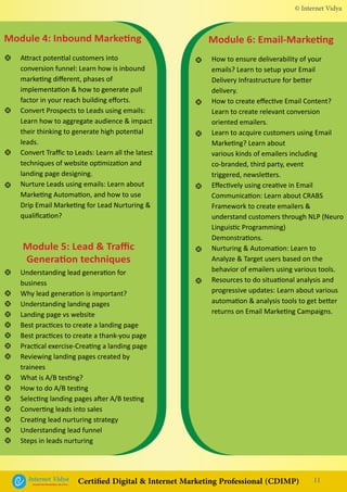 How to ensure deliverability of your
emails? Learn to setup your Email
Delivery Infrastructure for better
delivery.
How to create effective Email Content?
Learn to create relevant conversion
oriented emailers.
Learn to acquire customers using Email
Marketing? Learn about
various kinds of emailers including
co-branded, third party, event
triggered, newsletters.
Effectively using creative in Email
Communication: Learn about CRABS
Framework to create emailers &
understand customers through NLP (Neuro
Linguistic Programming)
Demonstrations.
Nurturing & Automation: Learn to
Analyze & Target users based on the
behavior of emailers using various tools.
Resources to do situational analysis and
progressive updates: Learn about various
automation & analysis tools to get better
returns on Email Marketing Campaigns.
•
•
•
•
•
•
Module 6: Email-MarketingModule 4: Inbound Marketing
Module 5: Lead & Traffic
Generation techniques
Attract potential customers into
conversion funnel: Learn how is inbound
marketing different, phases of
implementation & how to generate pull
factor in your reach building efforts.
Convert Prospects to Leads using emails:
Learn how to aggregate audience & impact
their thinking to generate high potential
leads.
Convert Traffic to Leads: Learn all the latest
techniques of website optimization and
landing page designing.
Nurture Leads using emails: Learn about
Marketing Automation, and how to use
Drip Email Marketing for Lead Nurturing &
qualification?
Understanding lead generation for
business
Why lead generation is important?
Understanding landing pages
Landing page vs website
Best practices to create a landing page
Best practices to create a thank-you page
Practical exercise-Creating a landing page
Reviewing landing pages created by
trainees
What is A/B testing?
How to do A/B testing
Selecting landing pages after A/B testing
Converting leads into sales
Creating lead nurturing strategy
Understanding lead funnel
Steps in leads nurturing
•
•
•
•
•
•
•
•
•
•
•
•
•
•
•
•
•
•
•
© Internet Vidya
11Internet VidyaEncash the Revolution, Be a Pro...
Certified Digital & Internet Marketing Professional (CDIMP)
 