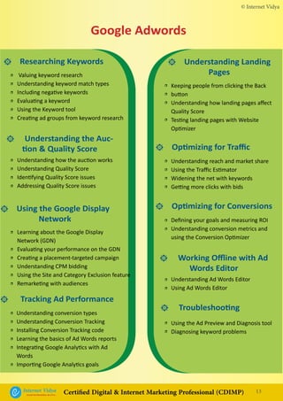 • Researching Keywords
• Understanding the Auc-
tion & Quality Score
• Using the Google Display
Network
• Understanding Landing
Pages
• Optimizing for Traffic
• Optimizing for Conversions
• Working Offline with Ad
Words Editor
• Troubleshooting
Valuing keyword research
Understanding keyword match types
Including negative keywords
Evaluating a keyword
Using the Keyword tool
Creating ad groups from keyword research
Understanding how the auction works
Understanding Quality Score
Identifying Quality Score issues
Addressing Quality Score issues
Learning about the Google Display
Network (GDN)
Evaluating your performance on the GDN
Creating a placement-targeted campaign
Understanding CPM bidding
Using the Site and Category Exclusion feature
Remarketing with audiences
Keeping people from clicking the Back
button
Understanding how landing pages affect
Quality Score
Testing landing pages with Website
Optimizer
Understanding reach and market share
Using the Traffic Estimator
Widening the net with keywords
Getting more clicks with bids
Defining your goals and measuring ROI
Understanding conversion metrics and
using the Conversion Optimizer
Understanding Ad Words Editor
Using Ad Words Editor
Using the Ad Preview and Diagnosis tool
Diagnosing keyword problems
Google Adwords
Understanding conversion types
Understanding Conversion Tracking
Installing Conversion Tracking code
Learning the basics of Ad Words reports
Integrating Google Analytics with Ad
Words
Importing Google Analytics goals
• Tracking Ad Performance
•
•
•
•
•
•
•
•
•
•
•
•
•
•
•
•
•
•
•
•
•
•
•
•
•
•
•
•
•
•
•
•
•
•
•
•
© Internet Vidya
13Internet VidyaEncash the Revolution, Be a Pro...
Certified Digital & Internet Marketing Professional (CDIMP)
 