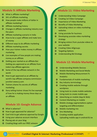 What is affiliate marketing?
3A's of affiliate marketing
How people make millions of dollar in
affiliate marketing?
Affiliate marketing history
Changes in affiliate marketing industry over
the years
Affiliate marketing scenario in India
How to be a super affiliate and make tons
of money
Different ways to do affiliate marketing
Affiliate marketing secrets
How your trainer makes money in affiliate
marketing
Live examples of how people are making
money as an affiliate
Getting your started as an affiliate But
Getting you approved as an affiliate from
India’s top affiliate agencies
Some of the top affiliate network in the
world
How to get approved as an affiliate by
world's top affiliate company-commission
junction www.cj.com
Trainers shares his secrets of affiliate
marketing
Story telling-trainer shows his live example
of how he is making money these days as
an affiliate
Module 9: Affiliate Marketing
•
•
•
•
•
•
•
•
•
•
•
•
•
•
•
•
What is adsense?
How to get approved for adsense?
Cool trick to get adsense approval by Google
Using your adsense account interface
Placing ads on your blog
Creating blogs with our FREE sotware
Module 10: Google Adsense
•
•
•
•
•
•
Understanding Video Campaign
Creating 1st Video Campaign
Importance of Video Marketing
Benefits of Video Marketing
Uploading videos on video marketing
websites
Using youtube for business
Developing youtube video marketing
strategy
Bringing visitors from youtube videos to
your website
Creating Video ADgroups
Targeting Options
Understanding Bid Strategy
Understanding Mobile Devices
Mobile Marketing and Social Media
Mobile Marketing Measurement %
Analytics
Fundamentals of mobile marketing
Key industry terminology
Creating mobile website through
wordpress
Using tools to create mobile websites
Using tools to create mobile app
Advertising on mobile (App & Web)
Content Marketing on mobile
Mobile strategy-segmentations option
targeting and differentiation
Mobile marketing mix
Sms Marketing
Creating mobile application
Uploading mobile app in android & iox
Module 11: Video Marketing
Module 12: Mobile Marketing
•
•
•
•
•
•
•
•
•
•
•
•
•
•
•
•
•
•
•
•
•
•
•
•
•
© Internet Vidya
15Internet VidyaEncash the Revolution, Be a Pro...
Certified Digital & Internet Marketing Professional (CDIMP)
 