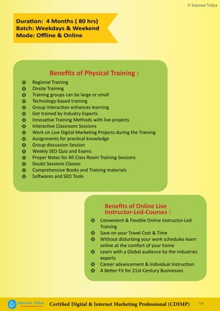 Duration: 4 Months ( 80 hrs)
Batch: Weekdays & Weekend
Mode: Offline & Online
•
•
•
•
•
•
Convenient & Flexible Online Instructor-Led
Training
Save on your Travel Cost & Time
Without disturbing your work schedules learn
online at the comfort of your home
Learn with a Global audience by the industries
experts
Career advancement & Individual Instruction
A Better Fit for 21st-Century Businesses
Benefits of Online Live
Instructor-Led-Courses :
•
•
•
•
•
•
•
•
•
•
•
•
•
•
•
•
Regional Training
Onsite Training
Training groups can be large or small
Technology-based training
Group interaction enhances learning
Get trained by Industry Experts
Innovative Training Methods with live projects
Interactive Classroom Sessions
Work on Live Digital Marketing Projects during the Training
Assignments for practical knowledge
Group discussion Session
Weekly SEO Quiz and Exams
Proper Notes for All Class Room Training Sessions
Doubt Sessions Classes
Comprehensive Books and Training materials
Softwares and SEO Tools
Benefits of Physical Training :
© Internet Vidya
19Internet VidyaEncash the Revolution, Be a Pro...
Certified Digital & Internet Marketing Professional (CDIMP)
 