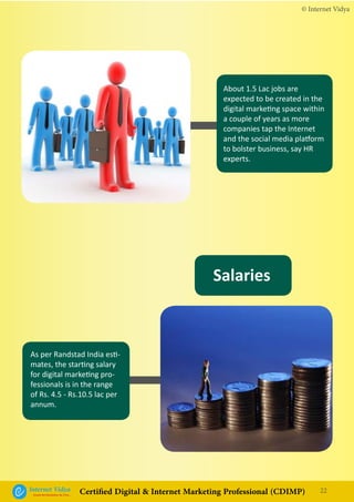 Salaries
© Internet Vidya
22Internet VidyaEncash the Revolution, Be a Pro...
Certified Digital & Internet Marketing Professional (CDIMP)
As per Randstad India esti-
mates, the starting salary
for digital marketing pro-
fessionals is in the range
of Rs. 4.5 - Rs.10.5 lac per
annum.
About 1.5 Lac jobs are
expected to be created in the
digital marketing space within
a couple of years as more
companies tap the Internet
and the social media platform
to bolster business, say HR
experts.
 