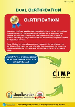 © Internet Vidya
Our CDIMP certificate is valid and accepted globally. Either you are a Professional
or self employed our Digital Marketing Certification will be an asset for your
career & will validate your knowledge & excellence in the field of Digital &
internet Marketing to help you seek the desired position in the corporate world or
Build your own business.
As certification and testing becomes more prevalent in the marketplace, your
Certificate differentiates you from other who choose not to take the course. In a
competitive marketplace, showing your advanced expertise can be a powerful
thing!
23Internet VidyaEncash the Revolution, Be a Pro...
Certified Digital & Internet Marketing Professional (CDIMP)
Internet Vidya is a Training partner
with iCloud Junction, which is an
ATC to EC-Council.
DUAL CERTIFICATION
Internet Vidya
Encash the Revolution, Be a Pro...
CDIMP
Certified Digital &
Internet Marketing Professional CERTIFICATION
 