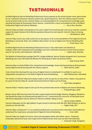 © Internet Vidya
24Internet VidyaEncash the Revolution, Be a Pro...
Certified Digital & Internet Marketing Professional (CDIMP)
Certified Digital & Internet Marketing Professional Course opened up the world of great career pportunities
for me. Interactive Classroom Sessions system was a great experience. Here the Industry experts trained
me for practical trade secrets. Internet Vidya is an amazing platform for comprehensive knowledge, great
teaching techniques & Guaranteed Career Avenue. I entered like a novice and walked out like a Confident
Professional Digital and Internet Marketer. 			 ---- Varun Dua, Mumbai
Internet Vidya provided a strong base to my career. Apart From teaching style and course material, constant
support & proper Guidance form Mentors greatly enhanced my learning skill. Internet Vidya is Amazing
Platform!!! 										 ---- Raj Malhotra, Delhi
Internet Vidya Course was really useful and an eye opener as far as the possibilities of the Digital & Internet
Marketing is concerned. Now I am confident about what I can do on Digital and Internet Marketing Plat-
form.											 ---- Preeti Desai, Pune
Certified Digital & Internet Marketing Professional Course is Very Informative and detailed 21
modules makes with comprehensive knowledge source & is interactive classroom session format made it
easy for me to learn and implement. Well done!				 ---- Sophia Goel, Mumbai
The Module of Advertising campaign like PPC, Google AdWords, Banner Display alongwith the E-commerce
Marketing were very informative & effective for Branding & to Build my Business Online.				
											 ---- Jasjiv Anand, Delhi
Internet Vidya is a Great Platform for comprehensive knowledge, Great teaching techniques & Guaranteed
Career Opportunity & learning with the industry experts.			 ---- Rohit Sharma, Delhi
I had a Great time learning this new arena of digital Internet marketing & I’m confident to work as an
Independent entrepreneur in the field of Digital & Internet Marketing. 	 ---- Akhil Maheshwari, Allahabad
The Trainers at Internet Vidya were always ready to solve my queries as many times I asked. It was great to
be a part of Internet Vidya & I would recommend Internet Vidya to all my friends.
										 ---- Sahil Yadav, Bangalore
Intenret Vidya's Industry experts train you for the practical trade secrets of Digital and Internet Marketing.
										 ---- Pankaj Dhingra, Delhi
Being a House Wife learning online has been a great opportunity & Google Adsense, Blogging, Wordpress
has opened the Gates of amazing earning option for me. I recommend this course for all educated house
wife to be independent earners and be an Internet marketer sitting at home.
										 ---- Gaurav Gupta, Kolkata
Internet Vidya gave me the right platform to get trained in technical skills like SEO, Web Analytics as well as
trained me into soft skills.							 ---- Gagan Singh, M.P
			
Internet Vidya is Awesome!!! It’s an excellent professional course & all senior executives should attend to
understand the importance and potential of Digital & Internet Marketing.		 ---- Kruti, Delhi
Internet Vidya has taught me various online earning opportunities with oDesk, elance , freelancer,
rentacoder, behance & many more to get online Projects & also show case my skills internationally.
										 ---- Karanveer Singh, Bangalore
TESTIMONIALS
 