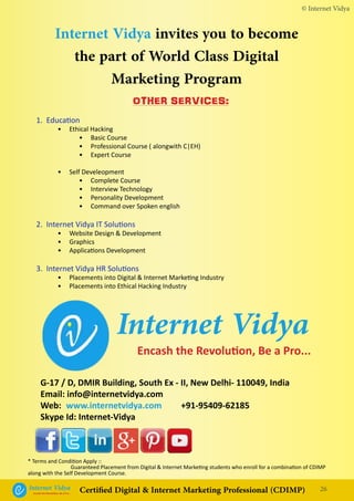 Internet Vidya invites you to become
the part of World Class Digital
Marketing Program
Internet VidyaEncash the Revolution, Be a Pro...
© Internet Vidya
26Internet VidyaEncash the Revolution, Be a Pro...
Certified Digital & Internet Marketing Professional (CDIMP)
* Terms and Condition Apply ::
		 Guaranteed Placement from Digital & Internet Marketing students who enroll for a combination of CDIMP
along with the Self Development Course.
G-17 / D, DMIR Building, South Ex - II, New Delhi- 110049, India
Email: info@internetvidya.com
Web:	 www.internetvidya.com +91-95409-62185
Skype Id: Internet-Vidya
OTHER SERVICES:
1. Education
	 • Ethical Hacking
		 • Basic Course
		 • Professional Course ( alongwith C|EH)
		 • Expert Course
	 • Self Develeopment
		 • Complete Course
		 • Interview Technology
		 • Personality Development
		 • Command over Spoken english
2. Internet Vidya IT Solutions
	 • Website Design & Development
	 • Graphics
	 • Applications Development
3. Internet Vidya HR Solutions
	 • Placements into Digital & Internet Marketing Industry
	 • Placements into Ethical Hacking Industry
 
