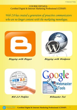 Blogging with Blogger
Web 2.0 Profiles
Blogging with Wordpress
Webmaster Tool
© Internet Vidya
5Internet VidyaEncash the Revolution, Be a Pro...
Certified Digital & Internet Marketing Professional (CDIMP)
COURSE DETAILS:
Certified Digital & Internet Marketing Professional (CDIMP)
Web 2.0 has created a generation of proactive communicators
who are no longer content with the marketing monologue.
 