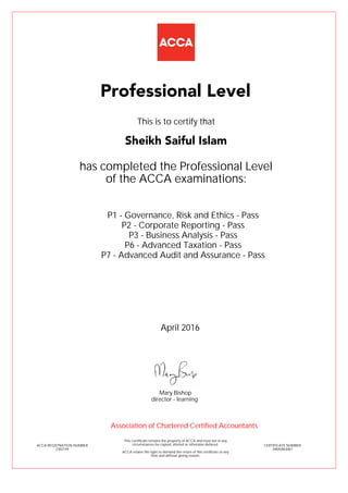 P1 - Governance, Risk and Ethics - Pass
P2 - Corporate Reporting - Pass
P3 - Business Analysis - Pass
P6 - Advanced Taxation - Pass
P7 - Advanced Audit and Assurance - Pass
Sheikh Saiful Islam
Professional Level
This is to certify that
has completed the Professional Level
of the ACCA examinations:
ACCA REGISTRATION NUMBER
2302749
CERTIFICATE NUMBER
34845863067
This Certificate remains the property of ACCA and must not in any
circumstances be copied, altered or otherwise defaced.
ACCA retains the right to demand the return of this certificate at any
time and without giving reason.
Association of Chartered Certified Accountants
April 2016
director - learning
Mary Bishop
 