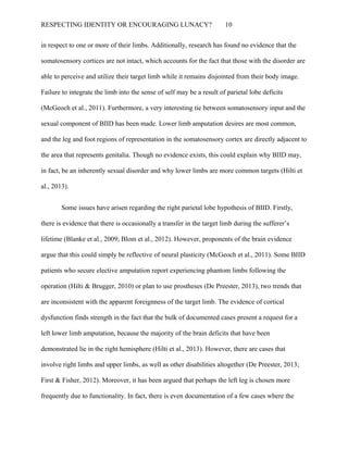 RESPECTING IDENTITY OR ENCOURAGING LUNACY? 10
in respect to one or more of their limbs. Additionally, research has found no evidence that the
somatosensory cortices are not intact, which accounts for the fact that those with the disorder are
able to perceive and utilize their target limb while it remains disjointed from their body image.
Failure to integrate the limb into the sense of self may be a result of parietal lobe deficits
(McGeoch et al., 2011). Furthermore, a very interesting tie between somatosensory input and the
sexual component of BIID has been made. Lower limb amputation desires are most common,
and the leg and foot regions of representation in the somatosensory cortex are directly adjacent to
the area that represents genitalia. Though no evidence exists, this could explain why BIID may,
in fact, be an inherently sexual disorder and why lower limbs are more common targets (Hilti et
al., 2013).
Some issues have arisen regarding the right parietal lobe hypothesis of BIID. Firstly,
there is evidence that there is occasionally a transfer in the target limb during the sufferer’s
lifetime (Blanke et al., 2009; Blom et al., 2012). However, proponents of the brain evidence
argue that this could simply be reflective of neural plasticity (McGeoch et al., 2011). Some BIID
patients who secure elective amputation report experiencing phantom limbs following the
operation (Hilti & Brugger, 2010) or plan to use prostheses (De Preester, 2013), two trends that
are inconsistent with the apparent foreignness of the target limb. The evidence of cortical
dysfunction finds strength in the fact that the bulk of documented cases present a request for a
left lower limb amputation, because the majority of the brain deficits that have been
demonstrated lie in the right hemisphere (Hilti et al., 2013). However, there are cases that
involve right limbs and upper limbs, as well as other disabilities altogether (De Preester, 2013;
First & Fisher, 2012). Moreover, it has been argued that perhaps the left leg is chosen more
frequently due to functionality. In fact, there is even documentation of a few cases where the
 