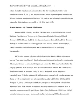 RESPECTING IDENTITY OR ENCOURAGING LUNACY? 11
patient claimed to pick their non-dominant side so that they would be able to drive after
amputation (Blom et al., 2012). It is, however, notable that the right hemisphere, unlike the left,
provides a bilateral representation of the body. This could be why primarily left-sided desires are
present, but right-sided ones are possible as well (Hilti et al., 2013).
Related Disorders and Common Misdiagnoses
Because BIID is extremely rare (First, 2005) and is not recognized in the International
Statistical Classification of Diseases or the Diagnostic and Statistical Manual of Mental
Disorders (DSM) (Blom et al., 2012), it is often misdiagnosed (First & Fisher, 2012). However,
the body of disorders related to BIID may provide some ideas for potential treatment (Ryan,
2008). Additionally, understanding what BIID is not can help clarify its identifying
characteristics.
BIID is often assumed to be akin to Body Dysmorphic Disorder (BDD) and anorexia
nervosa. These are a few of the only disorders than manifest themselves through a monothematic
delusion, and it would be rational, at first glance, to assume that BIID could be classified in that
category (Patrone, 2009). However, there are several distinctions between BIID and these two
disorders that should be addressed. Firstly, in BDD a body part is seen as defective or
exceedingly ugly. Typically, patients with BDD experience extreme levels of embarrassment and
shame, as well as exceptionally low-self esteem (Bayne & Levy, 2005; First & Fisher, 2012;
Phillips et al., 2010). Contrastingly, in BIID, the perception of the target limb is no different
from that of other limbs. There is no interest in becoming more attractive, rather the focus is
becoming more congruent with one’s identity (Bridy, 2004; Phillips et al., 2010; Ryan, 2009). It
is notable that cosmetic surgery is notoriously ineffective in treating BDD and occasionally
 