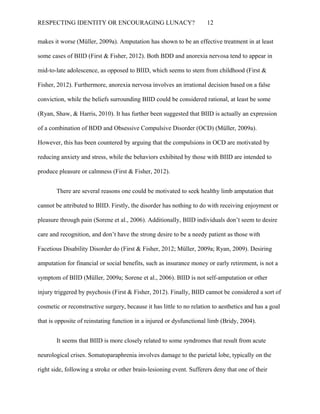 RESPECTING IDENTITY OR ENCOURAGING LUNACY? 12
makes it worse (Müller, 2009a). Amputation has shown to be an effective treatment in at least
some cases of BIID (First & Fisher, 2012). Both BDD and anorexia nervosa tend to appear in
mid-to-late adolescence, as opposed to BIID, which seems to stem from childhood (First &
Fisher, 2012). Furthermore, anorexia nervosa involves an irrational decision based on a false
conviction, while the beliefs surrounding BIID could be considered rational, at least be some
(Ryan, Shaw, & Harris, 2010). It has further been suggested that BIID is actually an expression
of a combination of BDD and Obsessive Compulsive Disorder (OCD) (Müller, 2009a).
However, this has been countered by arguing that the compulsions in OCD are motivated by
reducing anxiety and stress, while the behaviors exhibited by those with BIID are intended to
produce pleasure or calmness (First & Fisher, 2012).
There are several reasons one could be motivated to seek healthy limb amputation that
cannot be attributed to BIID. Firstly, the disorder has nothing to do with receiving enjoyment or
pleasure through pain (Sorene et al., 2006). Additionally, BIID individuals don’t seem to desire
care and recognition, and don’t have the strong desire to be a needy patient as those with
Facetious Disability Disorder do (First & Fisher, 2012; Müller, 2009a; Ryan, 2009). Desiring
amputation for financial or social benefits, such as insurance money or early retirement, is not a
symptom of BIID (Müller, 2009a; Sorene et al., 2006). BIID is not self-amputation or other
injury triggered by psychosis (First & Fisher, 2012). Finally, BIID cannot be considered a sort of
cosmetic or reconstructive surgery, because it has little to no relation to aesthetics and has a goal
that is opposite of reinstating function in a injured or dysfunctional limb (Bridy, 2004).
It seems that BIID is more closely related to some syndromes that result from acute
neurological crises. Somatoparaphrenia involves damage to the parietal lobe, typically on the
right side, following a stroke or other brain-lesioning event. Sufferers deny that one of their
 