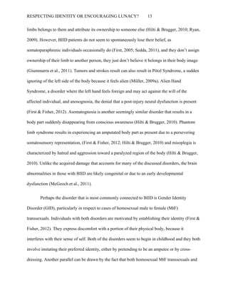 RESPECTING IDENTITY OR ENCOURAGING LUNACY? 13
limbs belongs to them and attribute its ownership to someone else (Hilti & Brugger, 2010; Ryan,
2009). However, BIID patients do not seem to spontaneously lose their belief, as
somatoparaphrenic individuals occasionally do (First, 2005; Sedda, 2011), and they don’t assign
ownership of their limb to another person, they just don’t believe it belongs in their body image
(Giummarra et al., 2011). Tumors and strokes result can also result in Pötzl Syndrome, a sudden
ignoring of the left side of the body because it feels alien (Müller, 2009a), Alien Hand
Syndrome, a disorder where the left hand feels foreign and may act against the will of the
affected individual, and anosognosia, the denial that a post-injury neural dysfunction is present
(First & Fisher, 2012). Asomatognosia is another seemingly similar disorder that results in a
body part suddenly disappearing from conscious awareness (Hilti & Brugger, 2010). Phantom
limb syndrome results in experiencing an amputated body part as present due to a persevering
somatosensory representation, (First & Fisher, 2012; Hilti & Brugger, 2010) and misoplegia is
characterized by hatred and aggression toward a paralyzed region of the body (Hilti & Brugger,
2010). Unlike the acquired damage that accounts for many of the discussed disorders, the brain
abnormalities in those with BIID are likely congenital or due to an early developmental
dysfunction (McGeoch et al., 2011).
Perhaps the disorder that is most commonly connected to BIID is Gender Identity
Disorder (GID), particularly in respect to cases of homosexual male to female (MtF)
transsexuals. Individuals with both disorders are motivated by establishing their identity (First &
Fisher, 2012). They express discomfort with a portion of their physical body, because it
interferes with their sense of self. Both of the disorders seem to begin in childhood and they both
involve imitating their preferred identity, either by pretending to be an amputee or by cross-
dressing. Another parallel can be drawn by the fact that both homosexual MtF transsexuals and
 