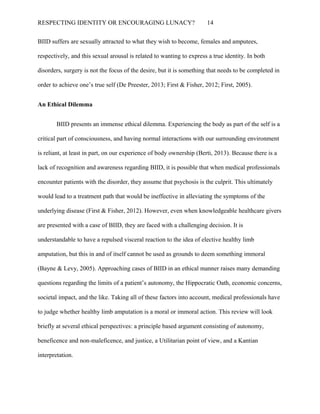 RESPECTING IDENTITY OR ENCOURAGING LUNACY? 14
BIID suffers are sexually attracted to what they wish to become, females and amputees,
respectively, and this sexual arousal is related to wanting to express a true identity. In both
disorders, surgery is not the focus of the desire, but it is something that needs to be completed in
order to achieve one’s true self (De Preester, 2013; First & Fisher, 2012; First, 2005).
An Ethical Dilemma
BIID presents an immense ethical dilemma. Experiencing the body as part of the self is a
critical part of consciousness, and having normal interactions with our surrounding environment
is reliant, at least in part, on our experience of body ownership (Berti, 2013). Because there is a
lack of recognition and awareness regarding BIID, it is possible that when medical professionals
encounter patients with the disorder, they assume that psychosis is the culprit. This ultimately
would lead to a treatment path that would be ineffective in alleviating the symptoms of the
underlying disease (First & Fisher, 2012). However, even when knowledgeable healthcare givers
are presented with a case of BIID, they are faced with a challenging decision. It is
understandable to have a repulsed visceral reaction to the idea of elective healthy limb
amputation, but this in and of itself cannot be used as grounds to deem something immoral
(Bayne & Levy, 2005). Approaching cases of BIID in an ethical manner raises many demanding
questions regarding the limits of a patient’s autonomy, the Hippocratic Oath, economic concerns,
societal impact, and the like. Taking all of these factors into account, medical professionals have
to judge whether healthy limb amputation is a moral or immoral action. This review will look
briefly at several ethical perspectives: a principle based argument consisting of autonomy,
beneficence and non-maleficence, and justice, a Utilitarian point of view, and a Kantian
interpretation.
 