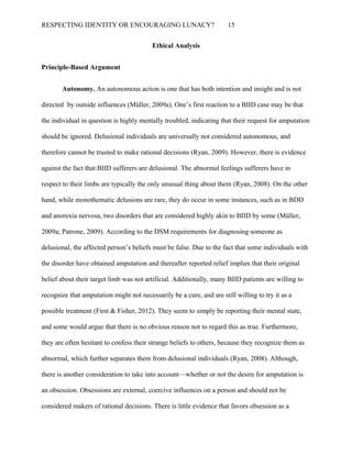RESPECTING IDENTITY OR ENCOURAGING LUNACY? 15
Ethical Analysis
Principle-Based Argument
Autonomy. An autonomous action is one that has both intention and insight and is not
directed by outside influences (Müller, 2009a). One’s first reaction to a BIID case may be that
the individual in question is highly mentally troubled, indicating that their request for amputation
should be ignored. Delusional individuals are universally not considered autonomous, and
therefore cannot be trusted to make rational decisions (Ryan, 2009). However, there is evidence
against the fact that BIID sufferers are delusional. The abnormal feelings sufferers have in
respect to their limbs are typically the only unusual thing about them (Ryan, 2008). On the other
hand, while monothematic delusions are rare, they do occur in some instances, such as in BDD
and anorexia nervosa, two disorders that are considered highly akin to BIID by some (Müller,
2009a; Patrone, 2009). According to the DSM requirements for diagnosing someone as
delusional, the affected person’s beliefs must be false. Due to the fact that some individuals with
the disorder have obtained amputation and thereafter reported relief implies that their original
belief about their target limb was not artificial. Additionally, many BIID patients are willing to
recognize that amputation might not necessarily be a cure, and are still willing to try it as a
possible treatment (First & Fisher, 2012). They seem to simply be reporting their mental state,
and some would argue that there is no obvious reason not to regard this as true. Furthermore,
they are often hesitant to confess their strange beliefs to others, because they recognize them as
abnormal, which further separates them from delusional individuals (Ryan, 2008). Although,
there is another consideration to take into account—whether or not the desire for amputation is
an obsession. Obsessions are external, coercive influences on a person and should not be
considered makers of rational decisions. There is little evidence that favors obsession as a
 