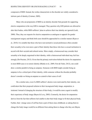 RESPECTING IDENTITY OR ENCOURAGING LUNACY? 16
component of BIID. Instead, the wishes characteristic to the disorder are widely considered a
intrinsic part of identity (Craimer, 2009).
Many who are proponents of BIID as an identity disorder find grounds for supporting
elective amputation in the way GID is managed. They question why GID patients are allowed to
alter their bodies, while BIID sufferers’ pleas to achieve their true identity are ignored (Loeb,
2008). Thus, they see requests for elective amputation as analogous to appeals for gender
reassignment surgery and think both cases should be approached in a similar manner (Ryan et
al., 2010). It is notable that those who have non-normative sexual preferences often consider
their sexuality to be even more a part of their identity than those who have a sexual inclination in
accord with their societal and cultural norms. More simply, a homosexual may consider their
sexuality to be deeply engrained in their identity, while a heterosexual individual may feel less
strongly (De Preester, 2013). Given that the primary motivation behind the desire for amputation
in most BIID cases is to restore identity (Blanke et al., 2009; First & Fisher, 2012), one could
draw a similar parallel to being an amputee. Someone with BIID might consider being an
amputee to be a critical part of their identity, while someone without the disorder probably
doesn’t consider not being an amputee as central to their sense of self.
On a similar note, even if a BIID sufferer’s desires were motivated by their identity, one
could attest that their proposed solution to their incongruent body image, amputation, is
irrational. Instead of changing the structure of their body, it would be more cogent to modify
their experience of body image (Bayne & Levy, 2005). Contrarily, the desire for amputation
derives from the fact that sufferers feel unable to alter their body image to fit their physical body.
Further, their strange sense of self has been a part of them since childhood, so asking them to
change this body image would be no different from asking them to change who they are (Bayne
 