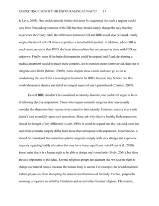 RESPECTING IDENTITY OR ENCOURAGING LUNACY? 17
& Levy, 2005). One could certainly further this point by suggesting that such a request would
vary little from asking someone with GID that they should simply change the way that they
experience their body. Still, the differences between GID and BIID could also be raised. Firstly,
surgical treatment of GID strives to produce a non-disabled product. In addition, while GID is
much more prevalent than BIID, the brain abnormalities that are present in those with GID are
unknown. Finally, even if the brain discrepancies could be targeted and fixed, developing a
medical treatment would be much more complex, not to mention more controversial, than one to
integrate alien limbs (Müller, 2009b). Some dispute these claims and even go as far as
condemning the search for a neurological treatment for BIID, because they believe that this
would disrespect identity and rid of an integral aspect of one’s personhood (Craimer, 2009).
Even if BIID shouldn’t be considered an identity disorder, one could still argue in favor
of allowing elective amputation. Those who request cosmetic surgeries don’t necessarily
consider the alterations they receive to be central to their identity. However, society as a whole
doesn’t look scornfully upon such operations. Many ask why elective healthy limb amputation
should be thought of any differently (Loeb, 2008). It could be argued that the risks and costs that
stem from cosmetic surgery differ from those that correspond with amputation. Nevertheless, it
should be considered that sometimes plastic surgeons comply with very strange and expensive
requests regarding bodily alteration that may have many significant risks (Ryan et al., 2010).
Some insist that it is a human right to be able to design one’s own body (Bridy, 2004), but there
are also opponents to this ideal. Several religious groups are adamant that we have no right to
change our natural bodies, because the human body is sacred. For example, the Jewish tradition
forbids physicians from disrupting the natural manifestations of the body. Further, purposeful
maiming is regarded as sinful by Hinduism and several other Eastern religions, Christianity,
 