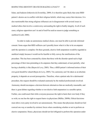 RESPECTING IDENTITY OR ENCOURAGING LUNACY? 18
Islam, and Judaism (Jotkowitz & Zivotofsky, 2009). It is therefore quite likely that some BIID
patient’s desires are in conflict with their religious beliefs, which may coerce their decision. It is
also mentionable that strong religious influences are in disagreement with several issues in
medical ethics that involve a controversy surrounding the right to bodily integrity. In all of such
cases, religious opposition can’t in and of itself be used as reason to judge something as
unethical (Loeb, 2008).
In order to make an autonomous medical choice, one must be able to provide informed
consent. Some argue that BIID sufferers can’t possibly know what it is like to be an amputee
until the operation is complete. On these grounds, elective limb amputation would be regarded as
unethical simply because it would not be feasible to fully convey the ramifications of the
procedure. This has been contested by claims that those with the disorder spend such a high
percentage of their time pretending to be amputees that they understand, at least partially, what
having a disability is like (Bayne & Levy, 2005). Thus, a BIID patient’s informed notion of their
own good should be valued (Bayne & Levy, 2005). Yet, autonomy can’t be taken as an absolute
property; it depends on several prerequisites. Therefore, when a patient asks for a detrimental
procedure, this request should be evaluated cautiously by the medical professionals involved.
Autonomy should encompass a decision between alternatives that are medically reasonable, and
there is great debate regarding whether or not elective limb amputation is a sensible option.
Further, one could assert that while everyone possesses the right to harm their own body if they
so wish, no one has the right to request harm via physicians (Müller, 2009b). Ethical decisions
must allow every party involved to act autonomously. This means that physicians should not feel
coerced one way or another by extrinsic forces when considering whether or not to perform an
elective amputation. Hence, physicians should not feel obligated to perform this operation under
 