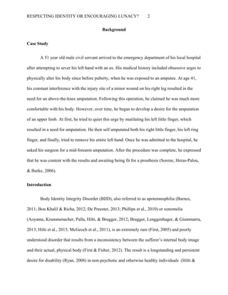 RESPECTING IDENTITY OR ENCOURAGING LUNACY? 2
Background
Case Study
A 51 year old male civil servant arrived to the emergency department of his local hospital
after attempting to sever his left hand with an ax. His medical history included obsessive urges to
physically alter his body since before puberty, when he was exposed to an amputee. At age 41,
his constant interference with the injury site of a minor wound on his right leg resulted in the
need for an above-the-knee amputation. Following this operation, he claimed he was much more
comfortable with his body. However, over time, he began to develop a desire for the amputation
of an upper limb. At first, he tried to quiet this urge by mutilating his left little finger, which
resulted in a need for amputation. He then self amputated both his right little finger, his left ring
finger, and finally, tried to remove his entire left hand. Once he was admitted to the hospital, he
asked his surgeon for a mid-forearm amputation. After the procedure was complete, he expressed
that he was content with the results and awaiting being fit for a prosthesis (Sorene, Heras-Palou,
& Burke, 2006).
Introduction
Body Identity Integrity Disorder (BIID), also referred to as apotemnophilia (Barnes,
2011; Bou Khalil & Richa, 2012; De Preester, 2013; Phillips et al., 2010) or xenomelia
(Aoyama, Krummenacher, Palla, Hilti, & Brugger, 2012; Brugger, Lenggenhager, & Giummarra,
2013; Hilti et al., 2013; McGeoch et al., 2011), is an extremely rare (First, 2005) and poorly
understood disorder that results from a inconsistency between the sufferer’s internal body image
and their actual, physical body (First & Fisher, 2012). The result is a longstanding and persistent
desire for disability (Ryan, 2008) in non-psychotic and otherwise healthy individuals (Hilti &
 