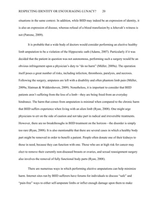 RESPECTING IDENTITY OR ENCOURAGING LUNACY? 20
situations in the same context. In addition, while BIID may indeed be an expression of identity, it
is also an expression of disease, whereas refusal of a blood transfusion by a Jehovah’s witness is
not (Patrone, 2009).
It is probable that a wide body of doctors would consider performing an elective healthy
limb amputation to be a violation of the Hippocratic oath (Adams, 2007). Particularly if it was
decided that the patient in question was not autonomous, performing such a surgery would be an
obvious infringement upon a physician’s duty to “do no harm” (Müller, 2009a). The operation
itself poses a great number of risks, including infection, thrombosis, paralysis, and necrosis.
Following the surgery, amputees are left with a disability and often phantom limb pain (Müller,
2009a; Slatman & Widdershoven, 2009). Nonetheless, it is important to consider that BIID
patients aren’t suffering from the loss of a limb—they are being freed from an everyday
hindrance. The harm that comes from amputation is minimal when compared to the chronic harm
that BIID suffers experience when living with an alien limb (Ryan, 2008). One might urge
physicians to err on the side of caution and not take part in radical and irreversible treatments.
However, there are no breakthroughs in BIID treatment on the horizon—the disorder is simply
too rare (Ryan, 2008). It is also mentionable that there are several cases in which a healthy body
part might be removed in order to benefit a patient. People often donate one of their kidneys to
those in need, because they can function with one. Those who are at high risk for cancer may
elect to remove their currently non-diseased breasts or ovaries, and sexual reassignment surgery
also involves the removal of fully functional body parts (Ryan, 2008).
There are numerous ways in which performing elective amputations can help minimize
harm. Internet sites run by BIID sufferers have forums for individuals to discuss “safe” and
“pain-free” ways to either self-amputate limbs or inflict enough damage upon them to make
 