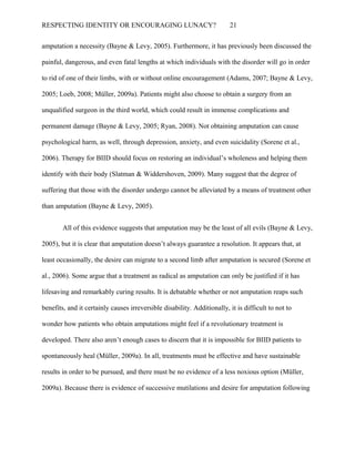 RESPECTING IDENTITY OR ENCOURAGING LUNACY? 21
amputation a necessity (Bayne & Levy, 2005). Furthermore, it has previously been discussed the
painful, dangerous, and even fatal lengths at which individuals with the disorder will go in order
to rid of one of their limbs, with or without online encouragement (Adams, 2007; Bayne & Levy,
2005; Loeb, 2008; Müller, 2009a). Patients might also choose to obtain a surgery from an
unqualified surgeon in the third world, which could result in immense complications and
permanent damage (Bayne & Levy, 2005; Ryan, 2008). Not obtaining amputation can cause
psychological harm, as well, through depression, anxiety, and even suicidality (Sorene et al.,
2006). Therapy for BIID should focus on restoring an individual’s wholeness and helping them
identify with their body (Slatman & Widdershoven, 2009). Many suggest that the degree of
suffering that those with the disorder undergo cannot be alleviated by a means of treatment other
than amputation (Bayne & Levy, 2005).
All of this evidence suggests that amputation may be the least of all evils (Bayne & Levy,
2005), but it is clear that amputation doesn’t always guarantee a resolution. It appears that, at
least occasionally, the desire can migrate to a second limb after amputation is secured (Sorene et
al., 2006). Some argue that a treatment as radical as amputation can only be justified if it has
lifesaving and remarkably curing results. It is debatable whether or not amputation reaps such
benefits, and it certainly causes irreversible disability. Additionally, it is difficult to not to
wonder how patients who obtain amputations might feel if a revolutionary treatment is
developed. There also aren’t enough cases to discern that it is impossible for BIID patients to
spontaneously heal (Müller, 2009a). In all, treatments must be effective and have sustainable
results in order to be pursued, and there must be no evidence of a less noxious option (Müller,
2009a). Because there is evidence of successive mutilations and desire for amputation following
 