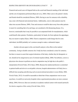 RESPECTING IDENTITY OR ENCOURAGING LUNACY? 23
Financial and social costs will depend both on the social and financial standing of the individual
and the sort of amputation performed (Bayne & Levy, 2005). Other costs to the patient’s family
and friends should be considered (Patrone, 2009). Having to care for someone with a disability
may come with financial and emotional harms. Additionally, costs to other patients must be
taken into account (Patrone, 2009). Time and resources would be taken away from other patients
in need, for something that is by and large, not considered a life-threatening disease. It is,
however, mentionable that it may be possible to use amputated limbs for transplantation, which
could benefit other patients. Prosthetics, particularly for hands, far from replicate the appendages
they are meant to replace (Ryan, 2008). Elective amputations could change that for some
individuals, but BIID probably isn’t common enough to make a substantial impact.
Another relevant aspect to this cost-benefit analysis is the effect on the medical
community. Acting to disable someone else’s body has been considered a crime for centuries,
but there is reason to assert that surgical alterations of the body, whether they be therapeutic or
not, should not be categorized as acts of criminal mayhem (Bridy, 2004). Nevertheless, costs to a
physician who chooses to perform an elective amputation may be high due to the public’s
interpretation (First & Fisher, 2012; Ryan, 2008). Because the medical profession is committed
to patient health and strives to avoid public criticism, hospital administrators will likely have a
difficult time accepting and allowing such an unconventional procedure to occur (Bridy, 2004;
First & Fisher, 2012). It would be reasonable to think that if these amputations were to occur
anywhere, it would be at university hospitals where experimental procedures are more common
(Bridy, 2004). However, there are currently no academic medical centers with research protocols
for elective surgeries of this variety (First & Fisher, 2012).
 