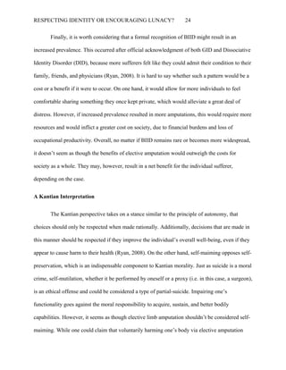 RESPECTING IDENTITY OR ENCOURAGING LUNACY? 24
Finally, it is worth considering that a formal recognition of BIID might result in an
increased prevalence. This occurred after official acknowledgment of both GID and Dissociative
Identity Disorder (DID), because more sufferers felt like they could admit their condition to their
family, friends, and physicians (Ryan, 2008). It is hard to say whether such a pattern would be a
cost or a benefit if it were to occur. On one hand, it would allow for more individuals to feel
comfortable sharing something they once kept private, which would alleviate a great deal of
distress. However, if increased prevalence resulted in more amputations, this would require more
resources and would inflict a greater cost on society, due to financial burdens and loss of
occupational productivity. Overall, no matter if BIID remains rare or becomes more widespread,
it doesn’t seem as though the benefits of elective amputation would outweigh the costs for
society as a whole. They may, however, result in a net benefit for the individual sufferer,
depending on the case.
A Kantian Interpretation
The Kantian perspective takes on a stance similar to the principle of autonomy, that
choices should only be respected when made rationally. Additionally, decisions that are made in
this manner should be respected if they improve the individual’s overall well-being, even if they
appear to cause harm to their health (Ryan, 2008). On the other hand, self-maiming opposes self-
preservation, which is an indispensable component to Kantian morality. Just as suicide is a moral
crime, self-mutilation, whether it be performed by oneself or a proxy (i.e. in this case, a surgeon),
is an ethical offense and could be considered a type of partial-suicide. Impairing one’s
functionality goes against the moral responsibility to acquire, sustain, and better bodily
capabilities. However, it seems as though elective limb amputation shouldn’t be considered self-
maiming. While one could claim that voluntarily harming one’s body via elective amputation
 