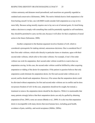 RESPECTING IDENTITY OR ENCOURAGING LUNACY? 25
violates autonomy and demeans moral personhood, such assertions are generally regarded as
outdated and conservative (Schramme, 2008). The motive behind elective limb amputation is far
from hurting oneself. In fact, one with BIID would consider limb amputation as a way to live
more fully. Because acting morally requires one to lay out a set of rational goals, if a lucid being
makes a decision to comply with something that could be potentially regarded as self-mutilation,
they should be permitted to carry out this aim, because it will allow for their completion of moral
action in the future (Schramme, 2008).
Another component to the Kantian argument involves freedom of will, which is
considered a prerequisite for making rational, autonomous decisions. One is considered free if
their first order volitions, which refer directly to particular items or situations, agree with their
second order volitions, which refer to first order volitions. For example, if one’s first order
volition was wish for amputation, their second order volition would be to want to have no
amputation craving. In this case, the second order volition could be fulfilled by either acquiring
amputation or ridding of the desire for amputation. If the patient in question believes that only
amputation could eliminate his amputation desire, his first and second order volitions are in
accord, and he should seek amputation. However, if he senses that the amputation desire could
be alleviated without amputation, his first and second order volitions are in conflict and he does
not possess freedom of will. In this case, amputation should not be sought, but instead, a
treatment to remove the amputation desire should be the objective. While it is mentionable that
many patients strongly believe that their amputation desire can only be quelled by obtaining
amputation (First, 2005), some are unsure (Blanke et al., 2009). It is also true that amputation
desire is incompatible with many desires that most humans have, including good health,
avoidance of pain, mobility, and social acceptance (Müller, 2009a).
 