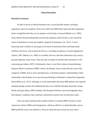 RESPECTING IDENTITY OR ENCOURAGING LUNACY? 26
Ethical Resolution
Potential Treatments
In order to devise an ethical treatment route, several possible options, including
amputation, must be considered. Those who suffer from BIID often report that their amputation
desire is amplified when they see an amputee or feel lonely or stressed (Blanke et al., 2009).
Some indicate that pretending behaviors provide temporary relief, but this is not a beneficial
means of treatment as it may also amplify symptoms (Giummarra et al., 2011). A more
promising route would be to encourage involvement in distractions that could help reduce
loneliness and stress, such as physical activity, a rewarding occupation, or social engagements
(Adams, 2007; Blanke et al., 2009). It is notable, however, that these distractions only seem to
provide temporary relief, if any. They also may no longer be feasible after retirement or with
increasing age (Adams, 2007). Unfortunately, there is very little evidence of psychotherapy
being an effective treatment of BIID. At best, the therapy seems to help alleviate some of the
symptoms of BIID, such as stress and depression, or facilitates patients’ understanding of their
relationship to the disorder. In no cases has psychotherapy eliminated or reduced the amputation
desire (Blom et al., 2012). Although, it is also mentionable that many BIID patients who reported
attending therapy sessions also admitted that they never told their therapist about their strange
beliefs and urges (Ryan, 2008). Perhaps if the therapists had been more knowledgeable about
their patients’ conditions, they could have tailored the sessions more towards their needs.
There are many treatments that could be effective in treating BIID, but haven’t been
extensively utilized. SSRIs and clomipramine, which are effective in related disorders such as
BDD and OCD, seem to be ineffective. However, there has been at least one case where
 