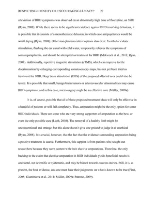 RESPECTING IDENTITY OR ENCOURAGING LUNACY? 27
alleviation of BIID symptoms was observed on an abnormally high dose of flouxetine, an SSRI
(Ryan, 2008). While there seems to be significant evidence against BIID involving delusions, it
is possible that it consists of a monothematic delusion, in which case antipsychotics would be
worth trying (Ryan, 2008). Other non-pharmaceutical options also exist. Vestibular caloric
stimulation, flushing the ear canal with cold water, temporarily relieves the symptoms of
somatoparaphrenia, and should be attempted as treatment for BIID (McGeoch et al., 2011; Ryan,
2008). Additionally, repetitive magnetic stimulation (rTMS), which can improve tactile
discrimination by enlarging corresponding somatosensory maps, has not yet been tried as
treatment for BIID. Deep brain stimulation (DBS) of the proposed affected area could also be
tested. It is possible that small, benign brain tumors or artereovascular abnormalities may cause
BIID symptoms, and in this case, microsurgery might be an effective cure (Müller, 2009a).
It is, of course, possible that all of these proposed treatment ideas will only be effective in
a handful of patients or will fail completely. Thus, amputation might be the only option for some
BIID individuals. There are some who are very strong supporters of amputation as the best, or
even the only possible cure (Loeb, 2008). The removal of a healthy limb might be
unconventional and strange, but this alone doesn’t give one ground to judge it as unethical
(Ryan, 2008). It is crucial, however, that the fact that the evidence surrounding amputation being
a positive treatment is scarce. Furthermore, this support is from patients who sought out
researchers because they were content with their elective amputations. Therefore, the only
backing to the claim that elective amputation in BIID individuals yields beneficial results is
anecdotal, not scientific or systematic, and may be biased towards success stories. Still, it is, at
present, the best evidence, and one must base their judgments on what is known to be true (First,
2005; Giummarra et al., 2011; Müller, 2009a; Patrone, 2009).
 