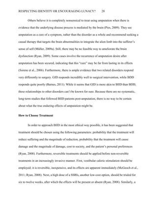 RESPECTING IDENTITY OR ENCOURAGING LUNACY? 28
Others believe it is completely nonsensical to treat using amputation when there is
evidence that the underlying disease process is mediated by the brain (Pies, 2009). They see
amputation as a cure of a symptom, rather than the disorder as a whole and recommend seeking a
casual therapy that targets the brain abnormalities to integrate the alien limb into the sufferer’s
sense of self (Müller, 2009a). Still, there may be no feasible way to ameliorate the brain
dysfunction (Ryan, 2009). Some cases involve the recurrence of amputation desire after
amputation has been secured, indicating that this “cure” may be far from lasting in its effects
(Sorene et al., 2006). Furthermore, there is ample evidence that two related disorders respond
very differently to surgery. GID responds incredibly well to surgical intervention, while BDD
responds quite poorly (Barnes, 2011). While it seems that GID is more akin to BIID than BDD,
these relationships to other disorders can’t be known for sure. Because there are no systematic,
long-term studies that followed BIID patients post-amputation, there is no way to be certain
about what the true enduring effects of amputation might be.
How to Choose Treatment
In order to approach BIID in the most ethical way possible, it has been suggested that
treatment should be chosen using the following parameters: probability that the treatment will
reduce suffering and the magnitude of reduction, probability that the treatment will cause
damage and the magnitude of damage, cost to society, and the patient’s personal preferences
(Ryan, 2008). Furthermore, reversible treatments should be applied before non-reversible
treatments in an increasingly invasive manner. First, vestibular caloric stimulation should be
employed; it is reversible, inexpensive, and its effects are apparent immediately (McGeoch et al.,
2011; Ryan, 2008). Next, a high dose of a SSRIs, another low-cost option, should be trialed for
six to twelve weeks, after which the effects will be present or absent (Ryan, 2008). Similarly, a
 